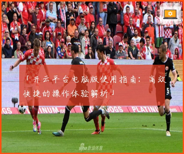 「开云平台电脑版使用指南：高效快捷的操作体验解析」