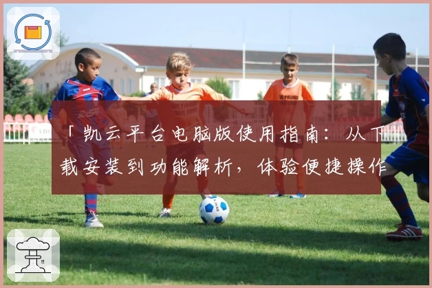 「凯云平台电脑版使用指南：从下载安装到功能解析，体验便捷操作的全流程教程」