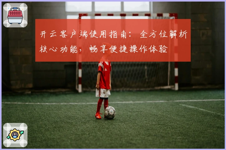 开云客户端使用指南：全方位解析核心功能，畅享便捷操作体验