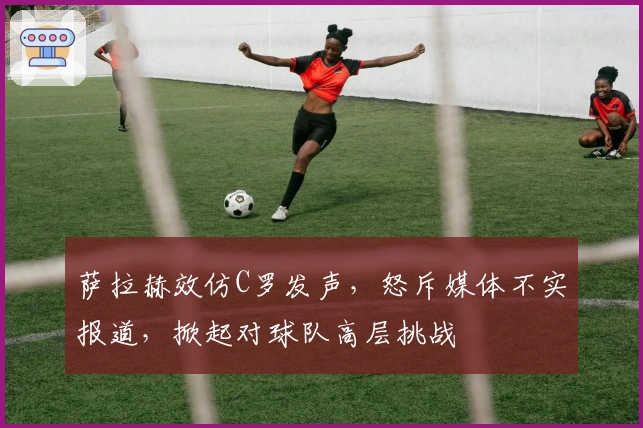 萨拉赫效仿C罗发声，怒斥媒体不实报道，掀起对球队高层挑战