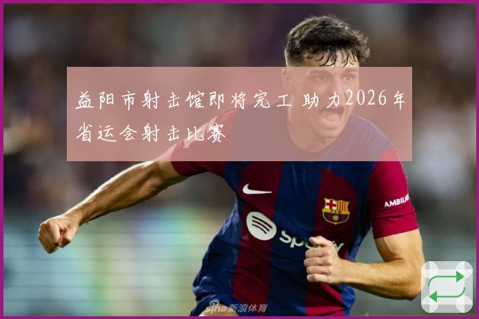 益阳市射击馆即将完工 助力2026年省运会射击比赛