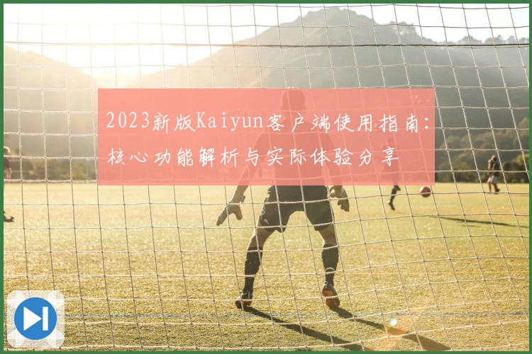 2023新版Kaiyun客户端使用指南：核心功能解析与实际体验分享