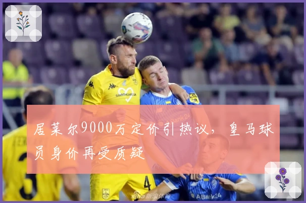 居莱尔9000万定价引热议，皇马球员身价再受质疑
