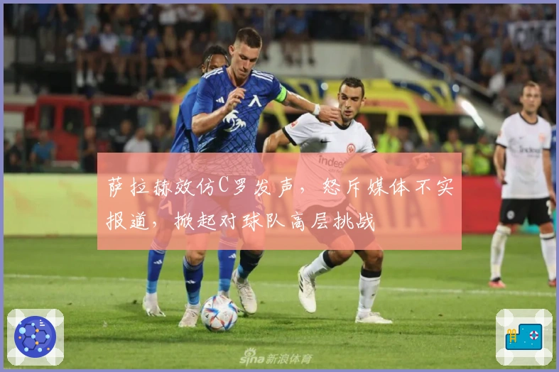 萨拉赫效仿C罗发声，怒斥媒体不实报道，掀起对球队高层挑战