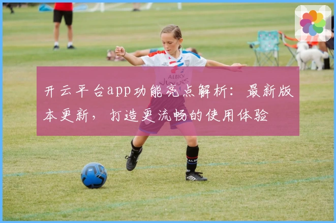 开云平台app功能亮点解析：最新版本更新，打造更流畅的使用体验
