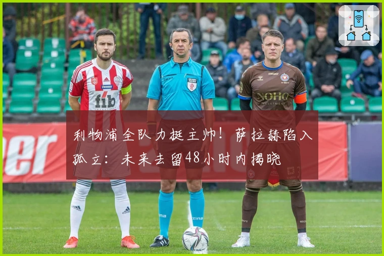 利物浦全队力挺主帅！萨拉赫陷入孤立：未来去留48小时内揭晓