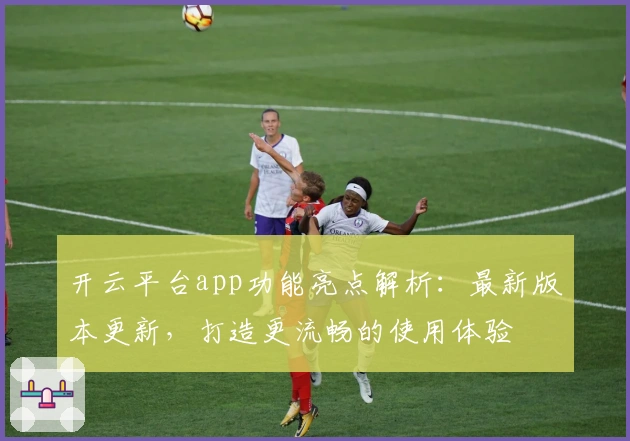 开云平台app功能亮点解析：最新版本更新，打造更流畅的使用体验